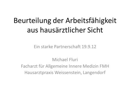Beurteilung der Arbeitsfähigkeit aus hausärztlicher Sicht Ein starke Partnerschaft 19.9.12 Michael Fluri Facharzt für Allgemeine Innere Medizin FMH Hausarztpraxis.