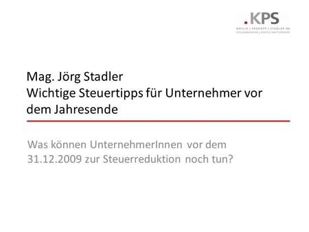 Mag. Jörg Stadler Wichtige Steuertipps für Unternehmer vor dem Jahresende Was können UnternehmerInnen vor dem 31.12.2009 zur Steuerreduktion noch tun?