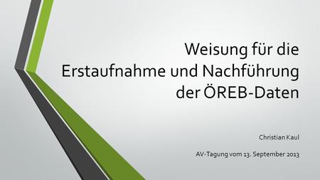 Weisung für die Erstaufnahme und Nachführung der ÖREB-Daten Christian Kaul AV-Tagung vom 13. September 2013.