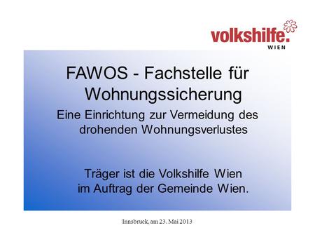 Innsbruck, am 23. Mai 2013 FAWOS - Fachstelle für Wohnungssicherung Eine Einrichtung zur Vermeidung des drohenden Wohnungsverlustes Träger ist die Volkshilfe.
