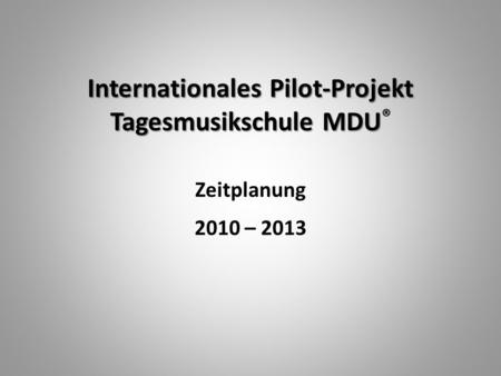 Internationales Pilot-Projekt Tagesmusikschule MDU Internationales Pilot-Projekt Tagesmusikschule MDU ® Zeitplanung 2010 – 2013.