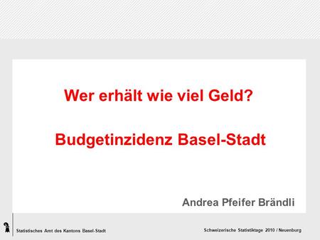 Statistisches Amt des Kantons Basel-Stadt Schweizerische Statistiktage 2010 / Neuenburg Wer erhält wie viel Geld? Budgetinzidenz Basel-Stadt Andrea Pfeifer.