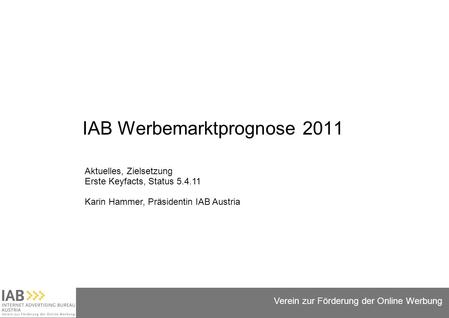 Folie 1 Verein zur Förderung der Online Werbung IAB Werbemarktprognose 2011 Aktuelles, Zielsetzung Erste Keyfacts, Status 5.4.11 Karin Hammer, Präsidentin.