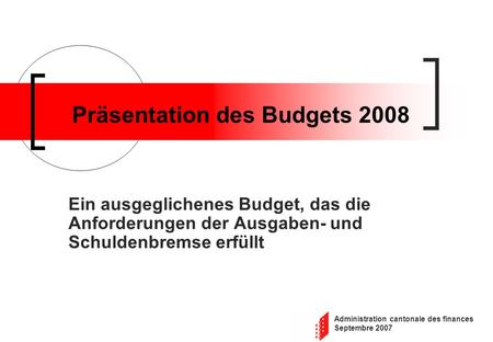 Administration cantonale des finances Septembre 2007 Präsentation des Budgets 2008 Ein ausgeglichenes Budget, das die Anforderungen der Ausgaben- und Schuldenbremse.