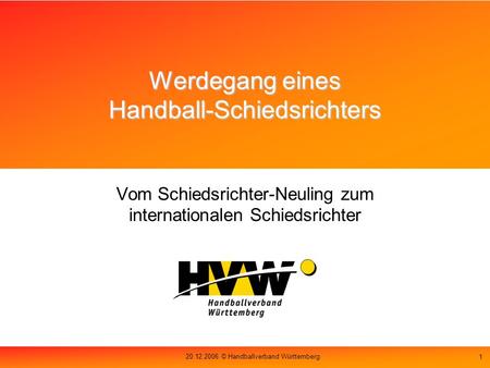 20.12.2006 © Handballverband Württemberg 1 Werdegang eines Handball-Schiedsrichters Vom Schiedsrichter-Neuling zum internationalen Schiedsrichter.