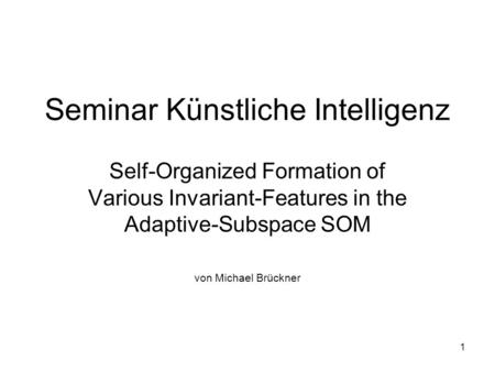 1 Seminar Künstliche Intelligenz Self-Organized Formation of Various Invariant-Features in the Adaptive-Subspace SOM von Michael Brückner.