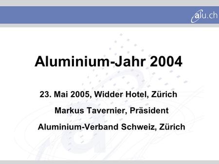 Aluminium-Jahr 2004 23. Mai 2005, Widder Hotel, Zürich Markus Tavernier, Präsident Aluminium-Verband Schweiz, Zürich.