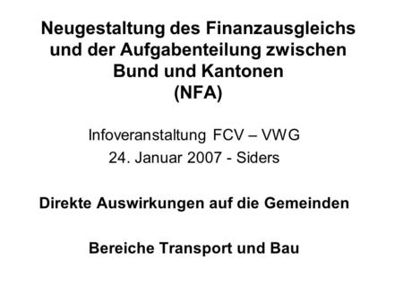 Neugestaltung des Finanzausgleichs und der Aufgabenteilung zwischen Bund und Kantonen (NFA) Infoveranstaltung FCV – VWG 24. Januar 2007 - Siders Direkte.