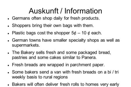 Auskunft / Information Germans often shop daily for fresh products. Shoppers bring their own bags with them. Plastic bags cost the shopper 5¢ – 10 ¢ each.