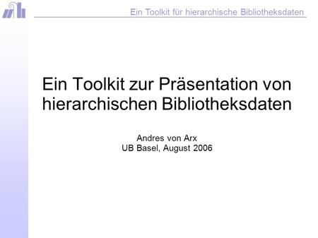 Ein Toolkit für hierarchische Bibliotheksdaten Ein Toolkit zur Präsentation von hierarchischen Bibliotheksdaten Andres von Arx UB Basel, August 2006.