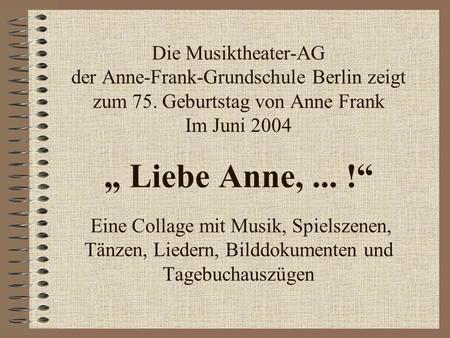 Die Musiktheater-AG der Anne-Frank-Grundschule Berlin zeigt zum 75. Geburtstag von Anne Frank Im Juni 2004 Liebe Anne,... ! Eine Collage mit Musik, Spielszenen,