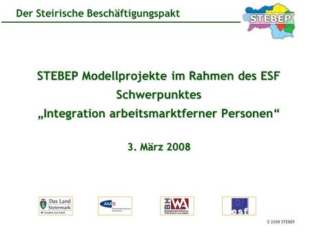 © 2008 STEBEP Der Steirische Beschäftigungspakt STEBEP Modellprojekte im Rahmen des ESF Schwerpunktes Integration arbeitsmarktferner Personen 3. März 2008.