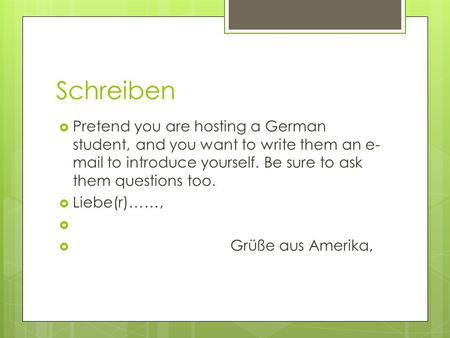 Schreiben Pretend you are hosting a German student, and you want to write them an e- mail to introduce yourself. Be sure to ask them questions too. Liebe(r)……,