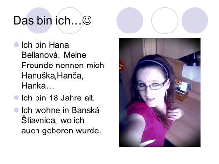 Das bin ich… Ich bin Hana Bellanová. Meine Freunde nennen mich Hanuška,Hanča, Hanka… Ich bin 18 Jahre alt. Ich wohne in Banská Štiavnica, wo ich auch.