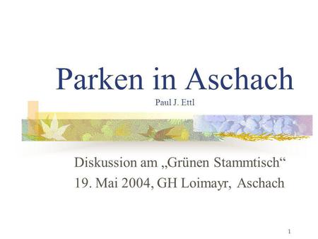 1 Parken in Aschach Paul J. Ettl Diskussion am Grünen Stammtisch 19. Mai 2004, GH Loimayr, Aschach.