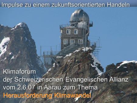Impulse zu einem zukunftsorientierten Handeln Klimaforum der Schweizerischen Evangelischen Allianz vom 2.6.07 in Aarau zum Thema Herausforderung Klimawandel.