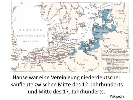 Hanse war eine Vereinigung niederdeutscher Kaufleute zwischen Mitte des 12. Jahrhunderts und Mitte des 17. Jahrhunderts. Wikipedia.