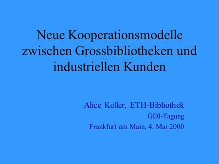 Neue Kooperationsmodelle zwischen Grossbibliotheken und industriellen Kunden Alice Keller, ETH-Bibliothek GDI-Tagung Frankfurt am Main, 4. Mai 2000.