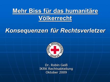 Mehr Biss für das humanitäre Völkerrecht Konsequenzen für Rechtsverletzer Dr. Robin Geiß IKRK Rechtsabteilung Oktober 2009.