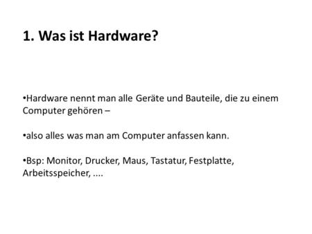 1. Was ist Hardware? Hardware nennt man alle Geräte und Bauteile, die zu einem Computer gehören – also alles was man am Computer anfassen kann. Bsp: Monitor,
