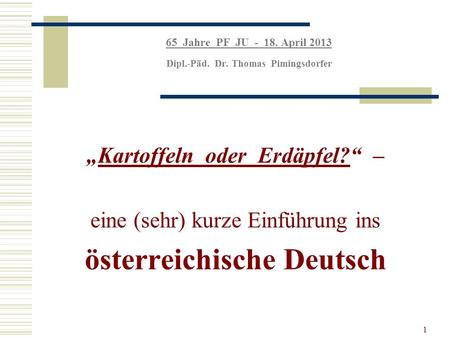 1 65 Jahre PF JU - 18. April 2013 Dipl.-Päd. Dr. Thomas Pimingsdorfer Kartoffeln oder Erdäpfel? – eine (sehr) kurze Einführung ins österreichische Deutsch.