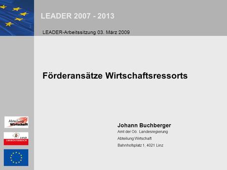 LEADER 2007 - 2013 Förderansätze Wirtschaftsressorts Johann Buchberger Amt der Oö. Landesregierung Abteilung Wirtschaft Bahnhofsplatz 1, 4021 Linz LEADER-Arbeitssitzung.