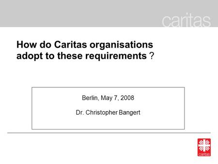 How do Caritas organisations adopt to these requirements ? Berlin, May 7, 2008 Dr. Christopher Bangert.