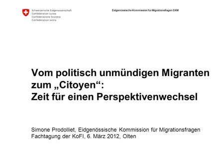 Eidgenössische Kommission für Migrationsfragen EKM Vom politisch unmündigen Migranten zum Citoyen: Zeit für einen Perspektivenwechsel Simone Prodolliet,
