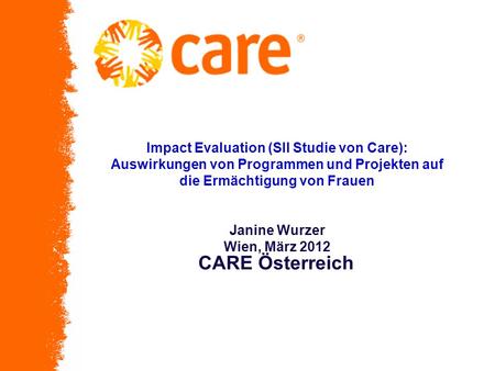 Impact Evaluation (SII Studie von Care): Auswirkungen von Programmen und Projekten auf die Ermächtigung von Frauen Janine Wurzer Wien, März 2012 CARE Österreich.