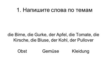 1. Напишите слова по темам die Birne, die Gurke, der Apfel, die Tomate, die Kirsche, die Bluse, der Kohl, der Pullover Obst GemüseKleidung.