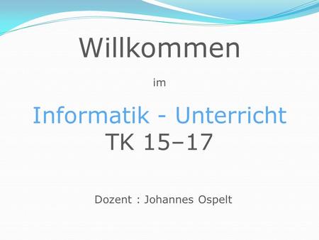 Willkommen im Informatik - Unterricht TK 15–17 Dozent : Johannes Ospelt.