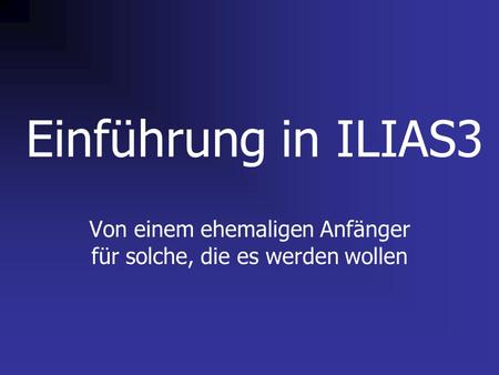 Einführung in ILIAS3 Von einem ehemaligen Anfänger für solche, die es werden wollen.