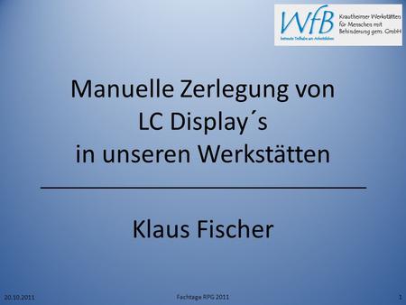 Manuelle Zerlegung von LC Display´s in unseren Werkstätten Klaus Fischer 20.10.2011 Fachtage RPG 20111.
