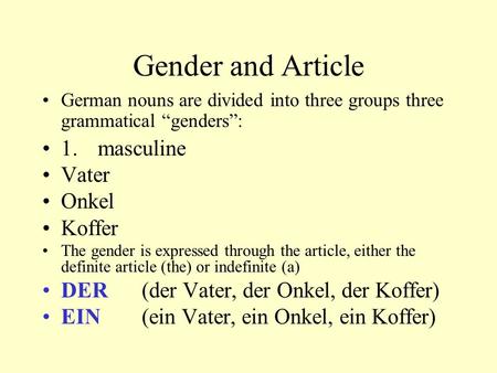 Gender and Article German nouns are divided into three groups three grammatical “genders”: 1. masculine Vater Onkel Koffer The gender is expressed through.