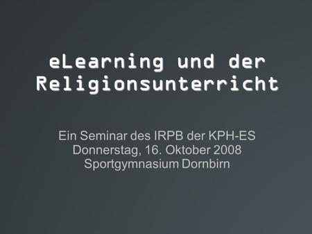 ELearning und der Religionsunterricht Ein Seminar des IRPB der KPH-ES Donnerstag, 16. Oktober 2008 Sportgymnasium Dornbirn.