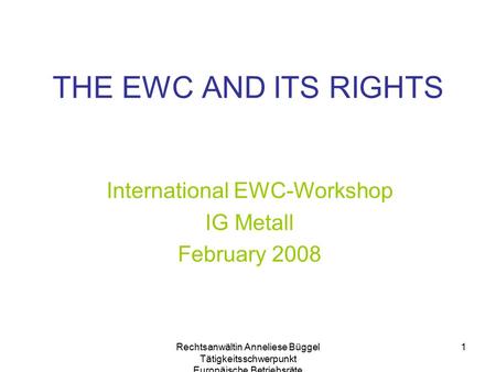 Rechtsanwältin Anneliese Büggel Tätigkeitsschwerpunkt Europäische Betriebsräte 1 THE EWC AND ITS RIGHTS International EWC-Workshop IG Metall February 2008.