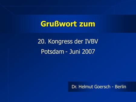 Grußwort zum 20. Kongress der IVBV Potsdam - Juni 2007 Dr. Helmut Goersch - Berlin.