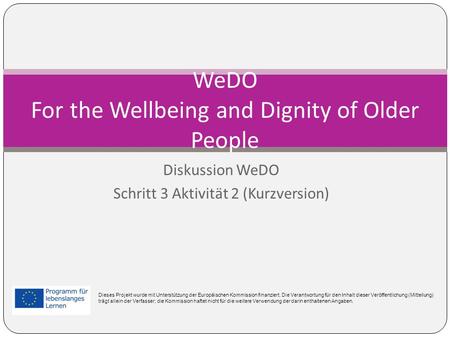 Diskussion WeDO Schritt 3 Aktivität 2 (Kurzversion) WeDO For the Wellbeing and Dignity of Older People Dieses Projekt wurde mit Unterstützung der Europäischen.