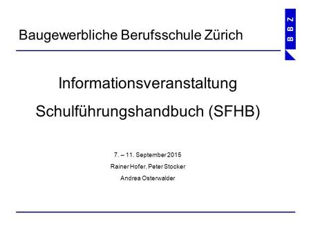Informationsveranstaltung Schulführungshandbuch (SFHB) 7. – 11. September 2015 Rainer Hofer, Peter Stocker Andrea Osterwalder Baugewerbliche Berufsschule.