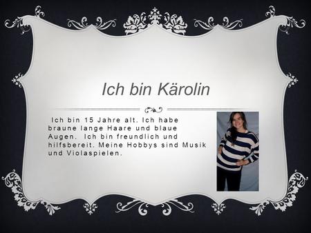 Ich bin Kärolin Ich bin 15 Jahre alt. Ich habe braune lange Haare und blaue Augen. Ich bin freundlich und hilfsbereit. Meine Hobbys sind Musik und Violaspielen.