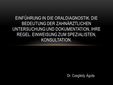 Dr. Czeglédy Ágota EINFÜHRUNG IN DIE ORALDIAGNOSTIK. DIE BEDEUTUNG DER ZAHNÄRZTLICHEN UNTERSUCHUNG UND DOKUMENTATION, IHRE REGEL. EINWEISUNG ZUM SPEZIALISTEN,