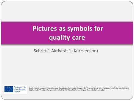 Schritt 1 Aktivität 1 (Kurzversion) Pictures as symbols for quality care Dieses Projekt wurde mit Unterstützung der Europäischen Kommission finanziert.