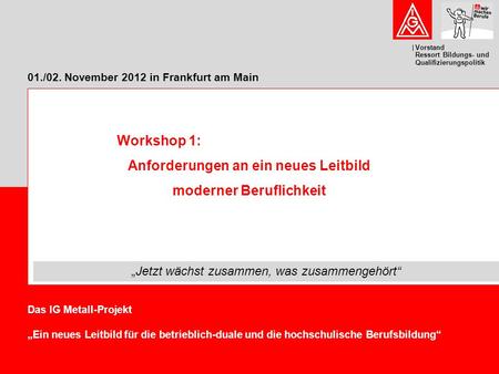 Vorstand Ressort Bildungs- und Qualifizierungspolitik 01./02. November 2012 in Frankfurt am Main Das IG Metall-Projekt „Ein neues Leitbild für die betrieblich-duale.