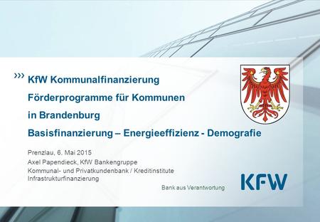 KfW Kommunalfinanzierung Förderprogramme für Kommunen in Brandenburg Basisfinanzierung – Energieeffizienz - Demografie Prenzlau, 6. Mai 2015 Axel Papendieck,