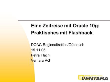 Eine Zeitreise mit Oracle 10g: Praktisches mit Flashback DOAG Regionaltreffen/Gütersloh 15.11.05 Petra Flach Ventara AG.