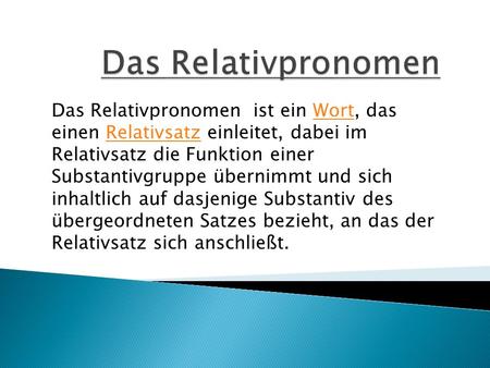 Das Relativpronomen Das Relativpronomen  ist ein Wort, das einen Relativsatz einleitet, dabei im Relativsatz die Funktion einer Substantivgruppe übernimmt.