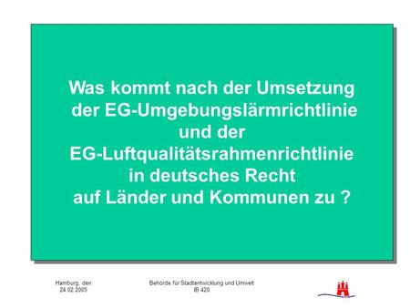 Hamburg, den 24.02.2005 Behörde für Stadtentwicklung und Umwelt IB 420 Was kommt nach der Umsetzung der EG-Umgebungslärmrichtlinie und der EG-Luftqualitätsrahmenrichtlinie.