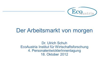 Der Arbeitsmarkt von morgen Dr. Ulrich Schuh EcoAustria Institut für Wirtschaftsforschung 4. PersonalentwicklerInnentagung 18. Oktober 2012.