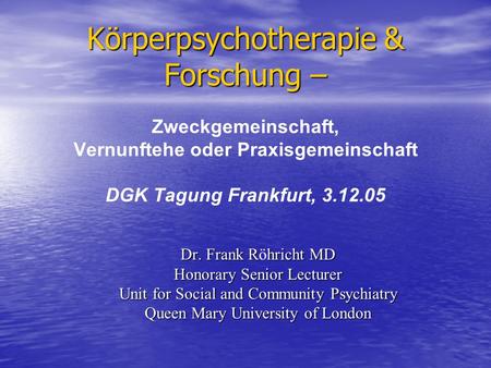 Körperpsychotherapie & Forschung – Zweckgemeinschaft, Vernunftehe oder Praxisgemeinschaft DGK Tagung Frankfurt, 3.12.05 Dr. Frank Röhricht MD Honorary.