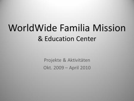 WorldWide Familia Mission & Education Center Projekte & Aktivitäten Okt. 2009 – April 2010.